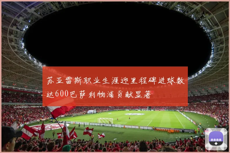 苏亚雷斯职业生涯迎里程碑进球数达600巴萨利物浦贡献显著