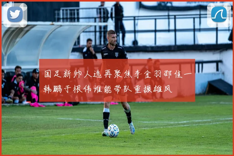 国足新帅人选再聚焦李金羽邵佳一韩鹏于根伟谁能带队重振雄风