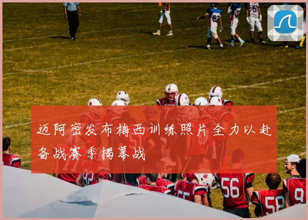 迈阿密发布梅西训练照片全力以赴备战赛季揭幕战