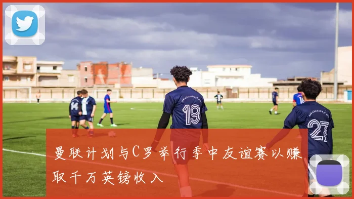 曼联计划与C罗举行季中友谊赛以赚取千万英镑收入