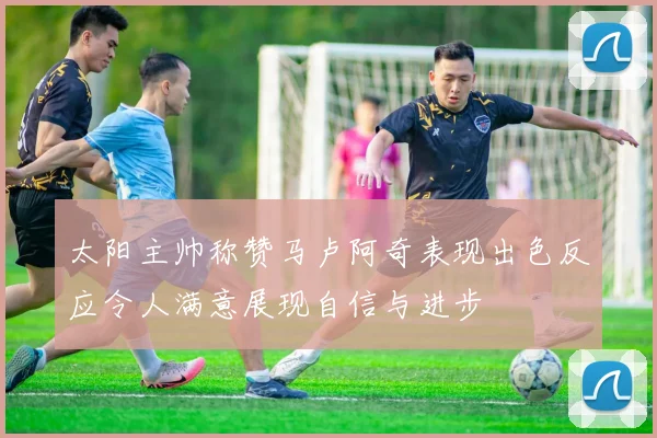 太阳主帅称赞马卢阿奇表现出色反应令人满意展现自信与进步