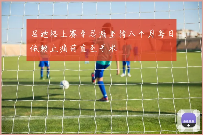 吕迪格上赛季忍痛坚持八个月每日依赖止痛药直至手术