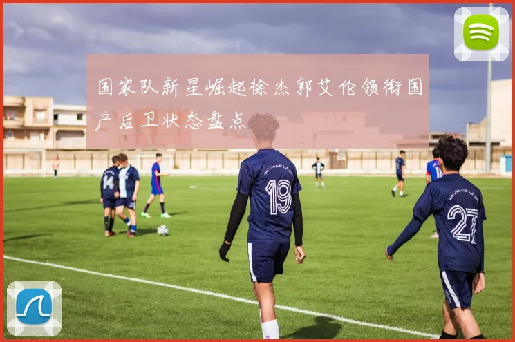 国家队新星崛起徐杰郭艾伦领衔国产后卫状态盘点