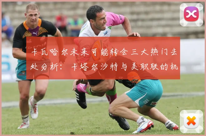 卡瓦哈尔未来可能转会三大热门去处分析：卡塔尔沙特与美职联的机会