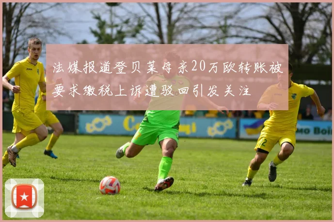 法媒报道登贝莱母亲20万欧转账被要求缴税上诉遭驳回引发关注