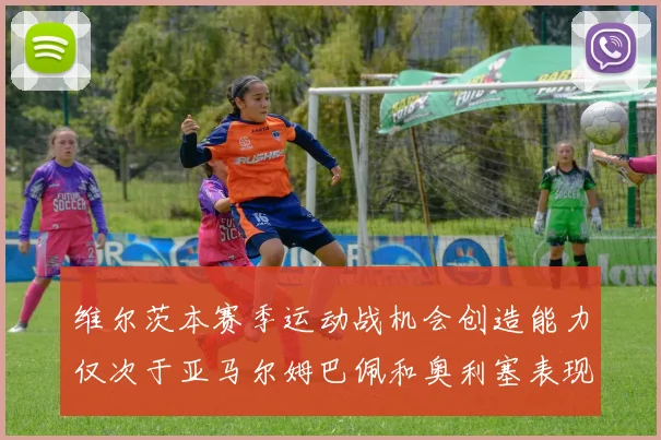 维尔茨本赛季运动战机会创造能力仅次于亚马尔姆巴佩和奥利塞表现突出