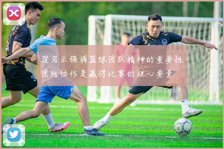 翟若云强调篮球团队精神的重要性团结协作是赢得比赛的核心要素