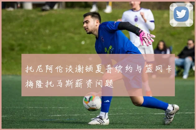 托尼阿伦谈谢顿夏普续约与篮网卡梅隆托马斯薪资问题