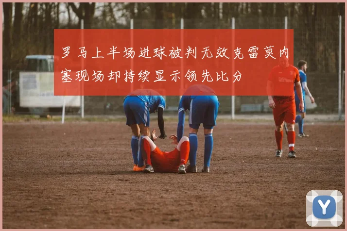 罗马上半场进球被判无效克雷莫内塞现场却持续显示领先比分
