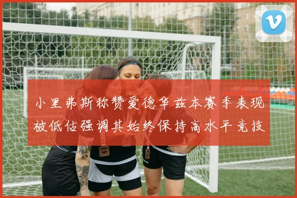 小里弗斯称赞爱德华兹本赛季表现被低估强调其始终保持高水平竞技状态
